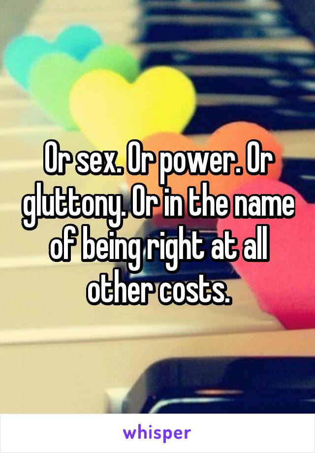 Or sex. Or power. Or gluttony. Or in the name of being right at all other costs.
