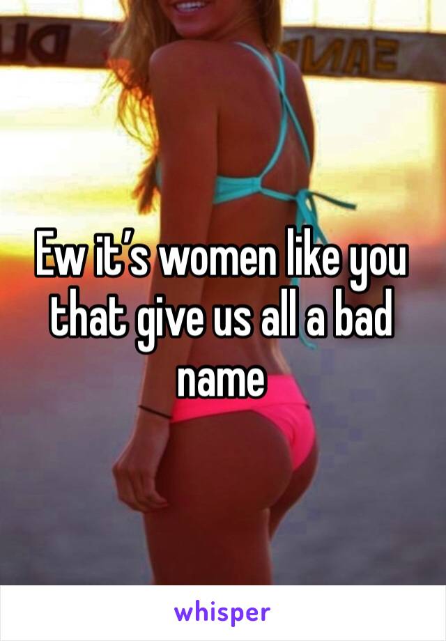Ew it’s women like you that give us all a bad name