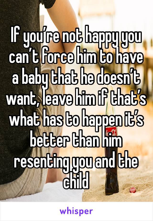 If you’re not happy you can’t force him to have a baby that he doesn’t want, leave him if that’s what has to happen it’s better than him resenting you and the child 