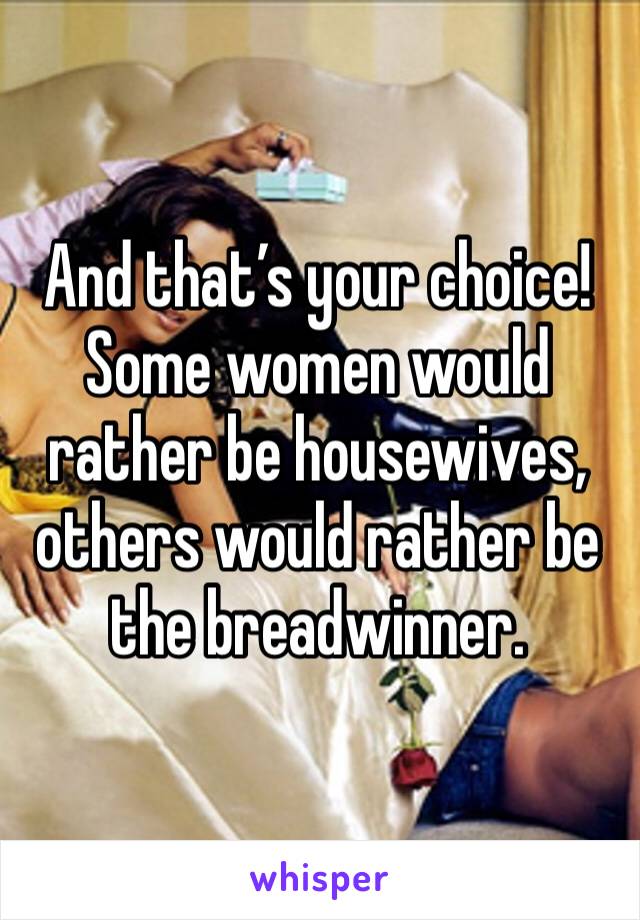 And that’s your choice! Some women would rather be housewives, others would rather be the breadwinner. 