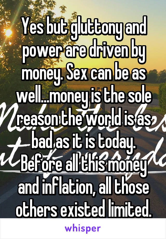 Yes but gluttony and power are driven by money. Sex can be as well...money is the sole reason the world is as bad as it is today. Before all this money and inflation, all those others existed limited.