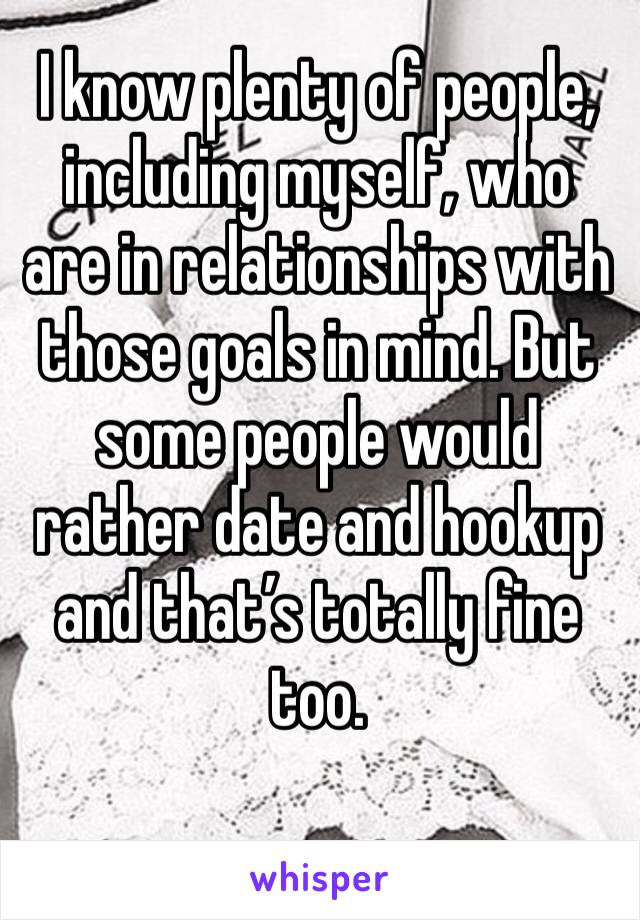 I know plenty of people, including myself, who are in relationships with those goals in mind. But some people would rather date and hookup and that’s totally fine too. 