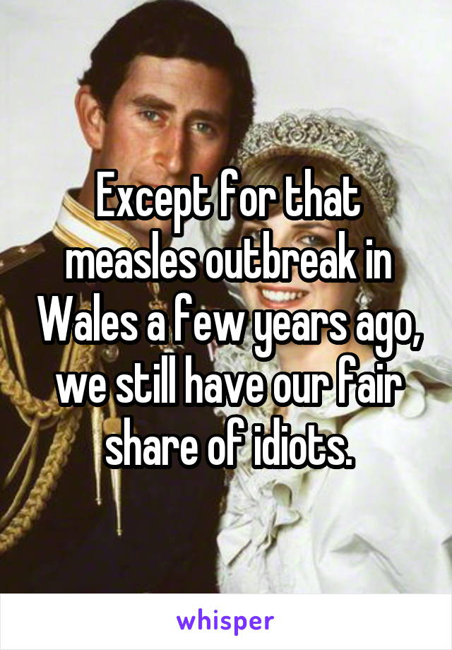 Except for that measles outbreak in Wales a few years ago, we still have our fair share of idiots.