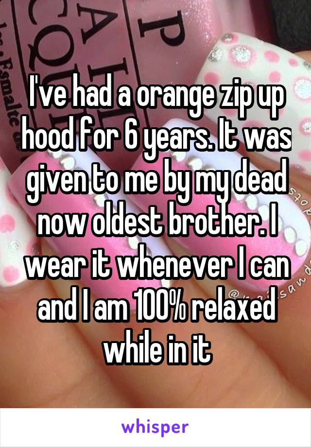 I've had a orange zip up hood for 6 years. It was given to me by my dead now oldest brother. I wear it whenever I can and I am 100% relaxed while in it