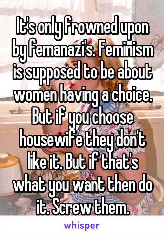 It's only frowned upon by femanazi's. Feminism is supposed to be about women having a choice. But if you choose housewife they don't like it. But if that's what you want then do it. Screw them.