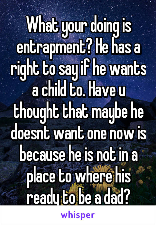 What your doing is entrapment? He has a right to say if he wants a child to. Have u thought that maybe he doesnt want one now is because he is not in a place to where his ready to be a dad?