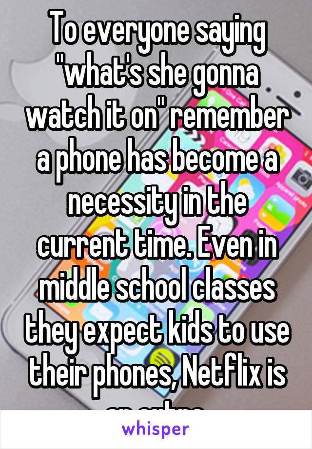 To everyone saying "what's she gonna watch it on" remember a phone has become a necessity in the current time. Even in middle school classes they expect kids to use their phones, Netflix is an extra.