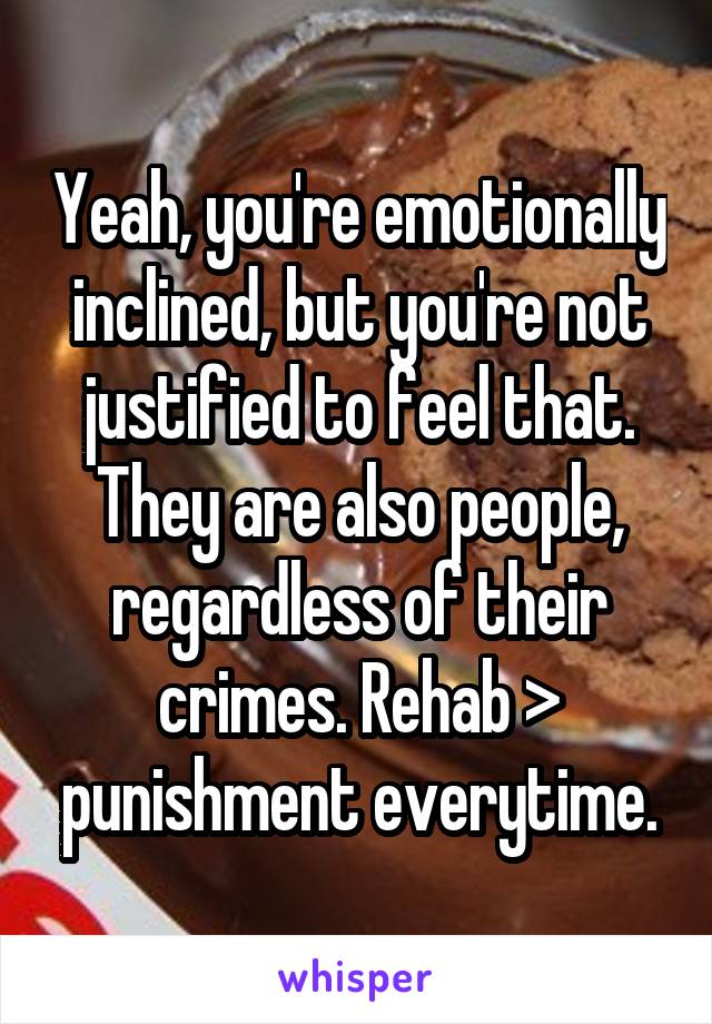 Yeah, you're emotionally inclined, but you're not justified to feel that. They are also people, regardless of their crimes. Rehab > punishment everytime.