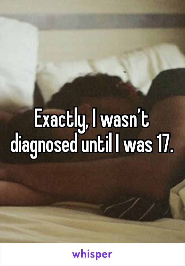 Exactly, I wasn’t diagnosed until I was 17.