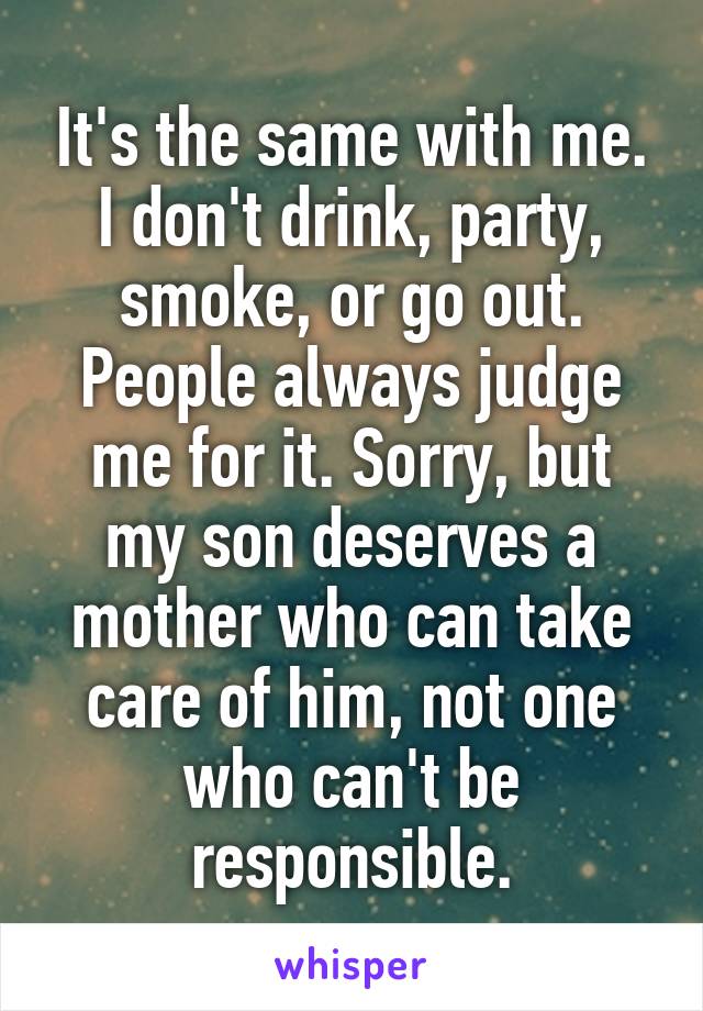 It's the same with me. I don't drink, party, smoke, or go out. People always judge me for it. Sorry, but my son deserves a mother who can take care of him, not one who can't be responsible.