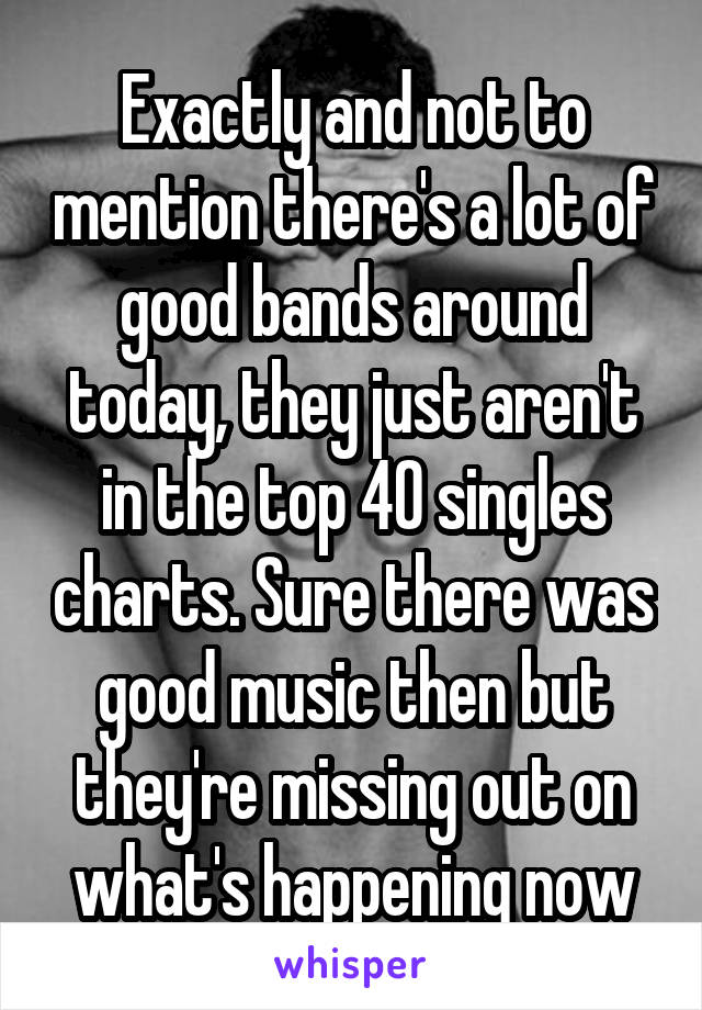 Exactly and not to mention there's a lot of good bands around today, they just aren't in the top 40 singles charts. Sure there was good music then but they're missing out on what's happening now
