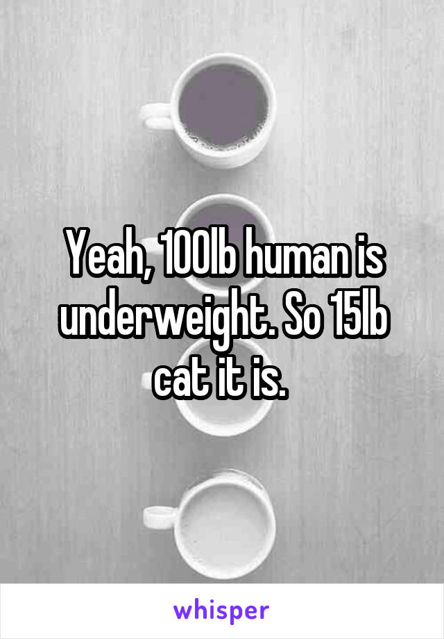 Yeah, 100lb human is underweight. So 15lb cat it is. 