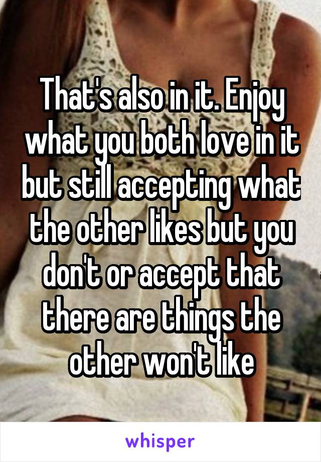 That's also in it. Enjoy what you both love in it but still accepting what the other likes but you don't or accept that there are things the other won't like