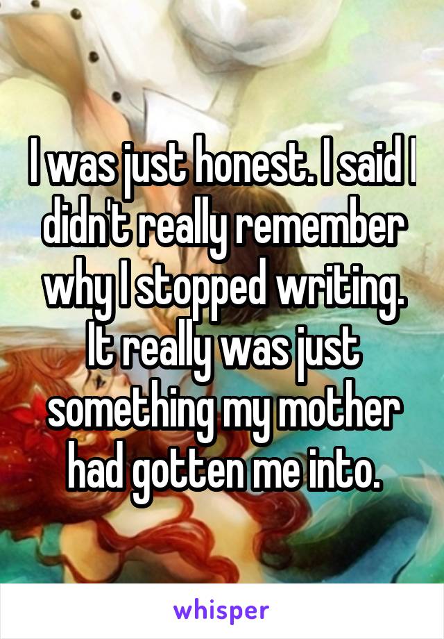 I was just honest. I said I didn't really remember why I stopped writing. It really was just something my mother had gotten me into.
