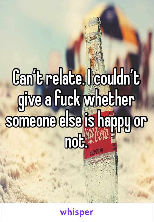 Can’t relate. I couldn’t give a fuck whether someone else is happy or not. 