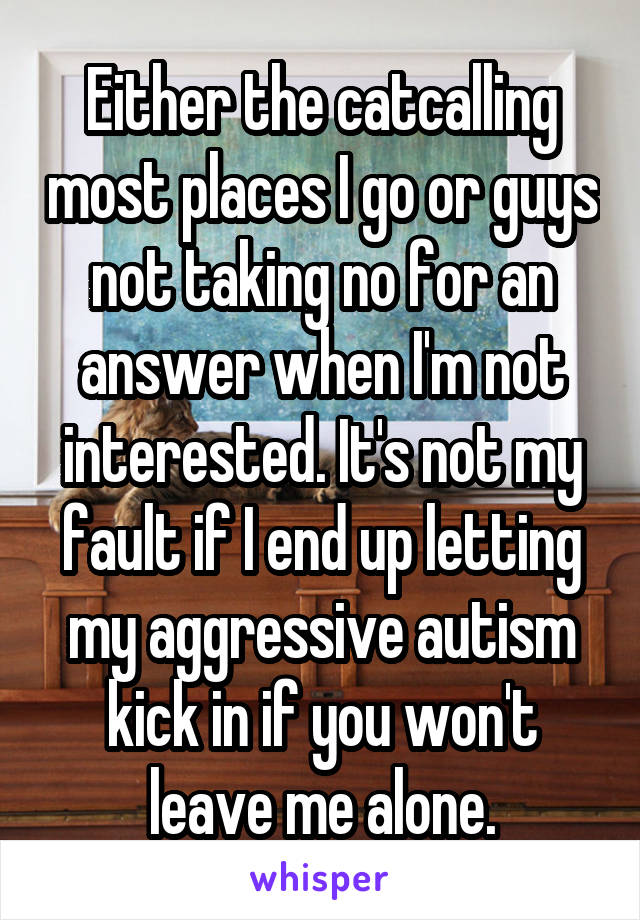 Either the catcalling most places I go or guys not taking no for an answer when I'm not interested. It's not my fault if I end up letting my aggressive autism kick in if you won't leave me alone.