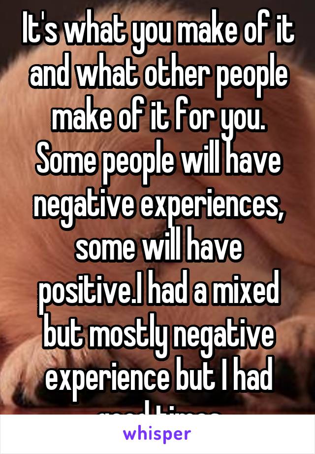 It's what you make of it and what other people make of it for you. Some people will have negative experiences, some will have positive.I had a mixed but mostly negative experience but I had good times