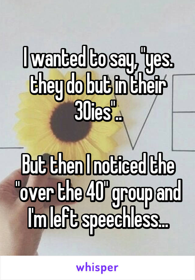I wanted to say, "yes. they do but in their 30ies"..

But then I noticed the "over the 40" group and I'm left speechless...