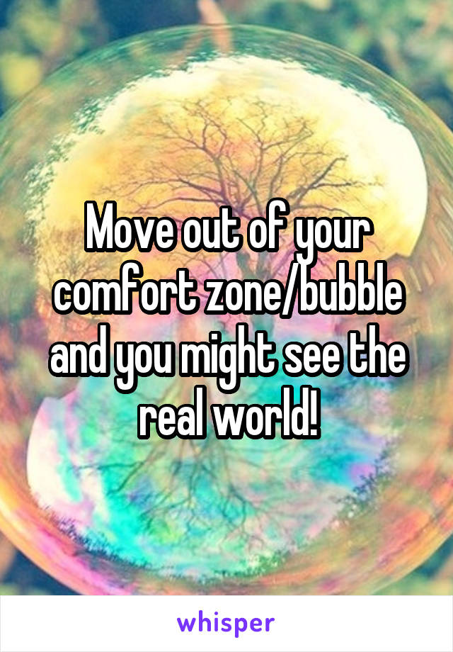 Move out of your comfort zone/bubble and you might see the real world!
