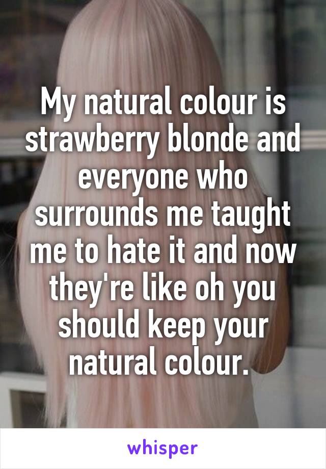 My natural colour is strawberry blonde and everyone who surrounds me taught me to hate it and now they're like oh you should keep your natural colour. 