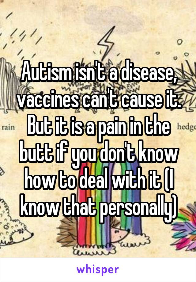 Autism isn't a disease, vaccines can't cause it. But it is a pain in the butt if you don't know how to deal with it (I know that personally)