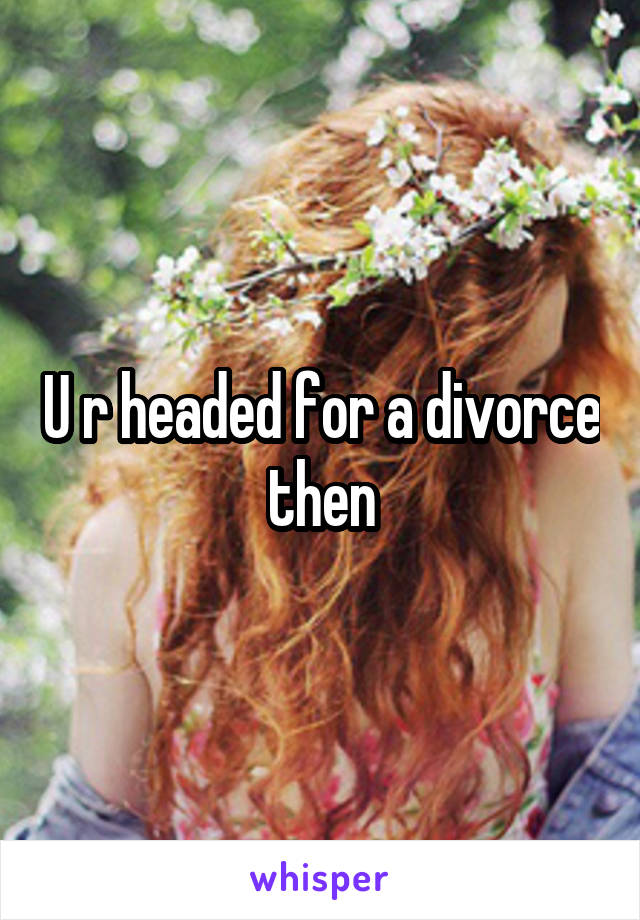 U r headed for a divorce then