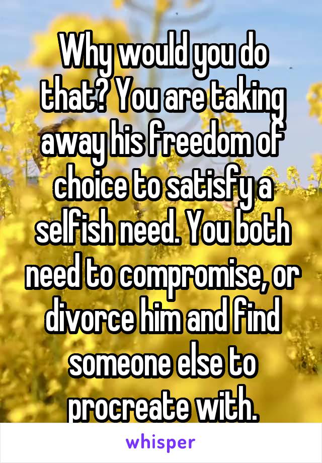Why would you do that? You are taking away his freedom of choice to satisfy a selfish need. You both need to compromise, or divorce him and find someone else to procreate with.