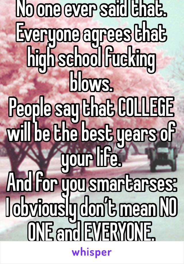 No one ever said that. Everyone agrees that high school fucking blows. 
People say that COLLEGE will be the best years of your life.
And for you smartarses: I obviously don’t mean NO ONE and EVERYONE.