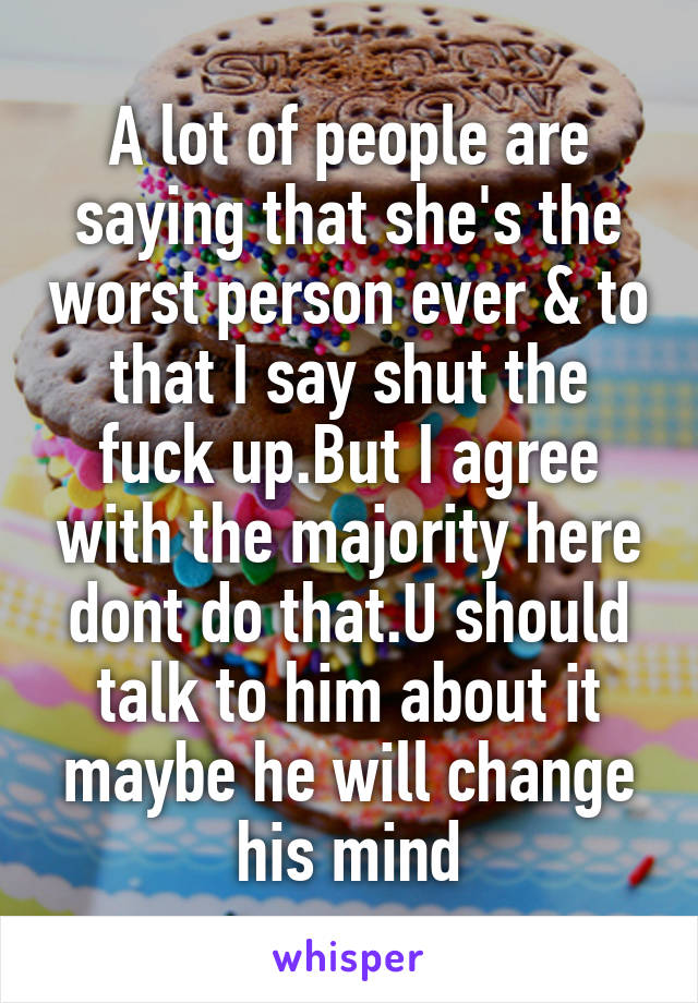 A lot of people are saying that she's the worst person ever & to that I say shut the fuck up.But I agree with the majority here dont do that.U should talk to him about it maybe he will change his mind