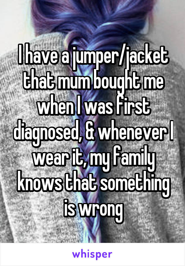 I have a jumper/jacket that mum bought me when I was first diagnosed, & whenever I wear it, my family knows that something is wrong