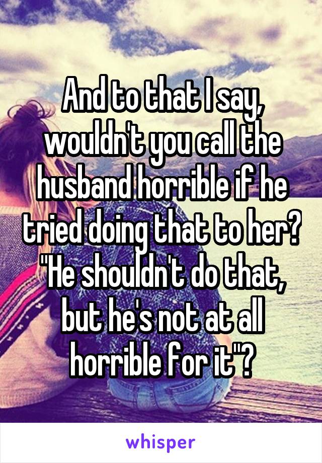 And to that I say, wouldn't you call the husband horrible if he tried doing that to her? "He shouldn't do that, but he's not at all horrible for it"?