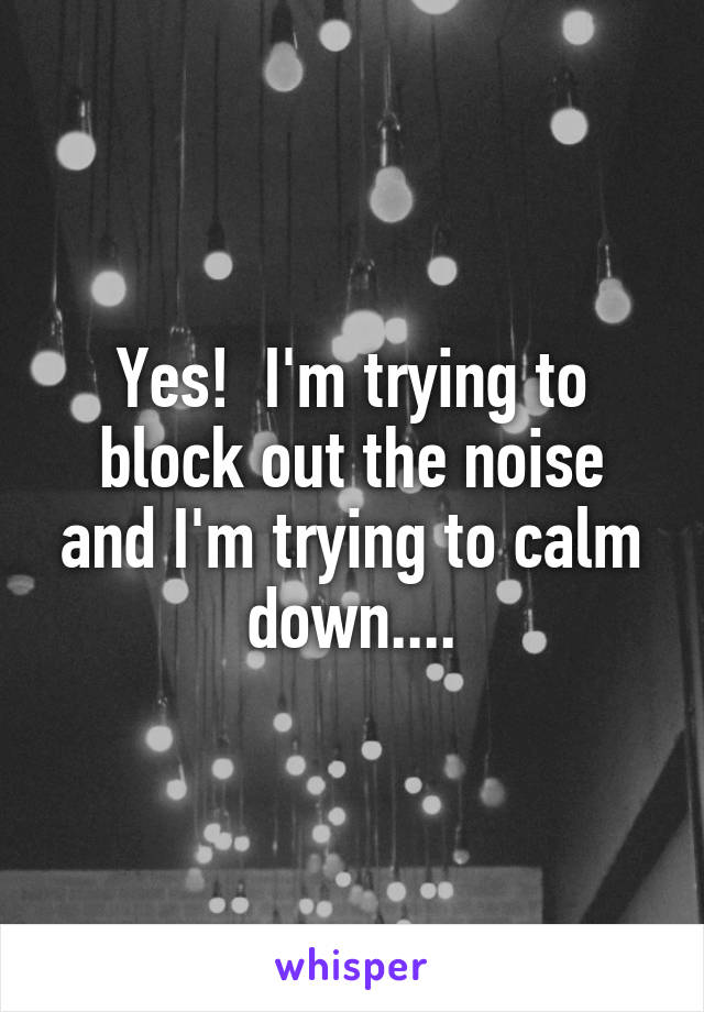 Yes!  I'm trying to block out the noise and I'm trying to calm down....