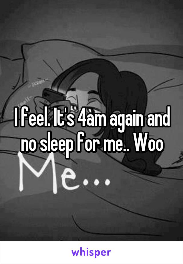 I feel. It's 4am again and no sleep for me.. Woo