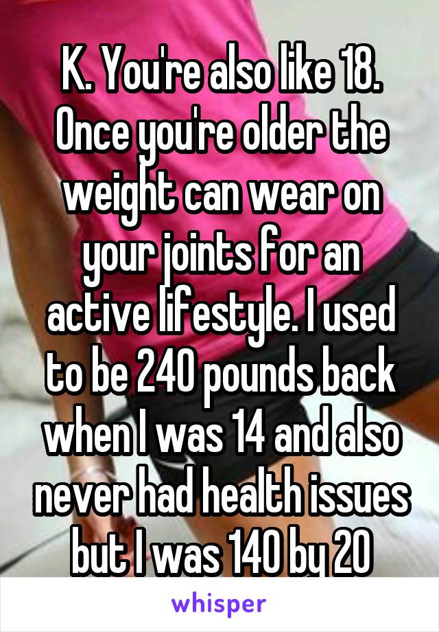 K. You're also like 18. Once you're older the weight can wear on your joints for an active lifestyle. I used to be 240 pounds back when I was 14 and also never had health issues but I was 140 by 20