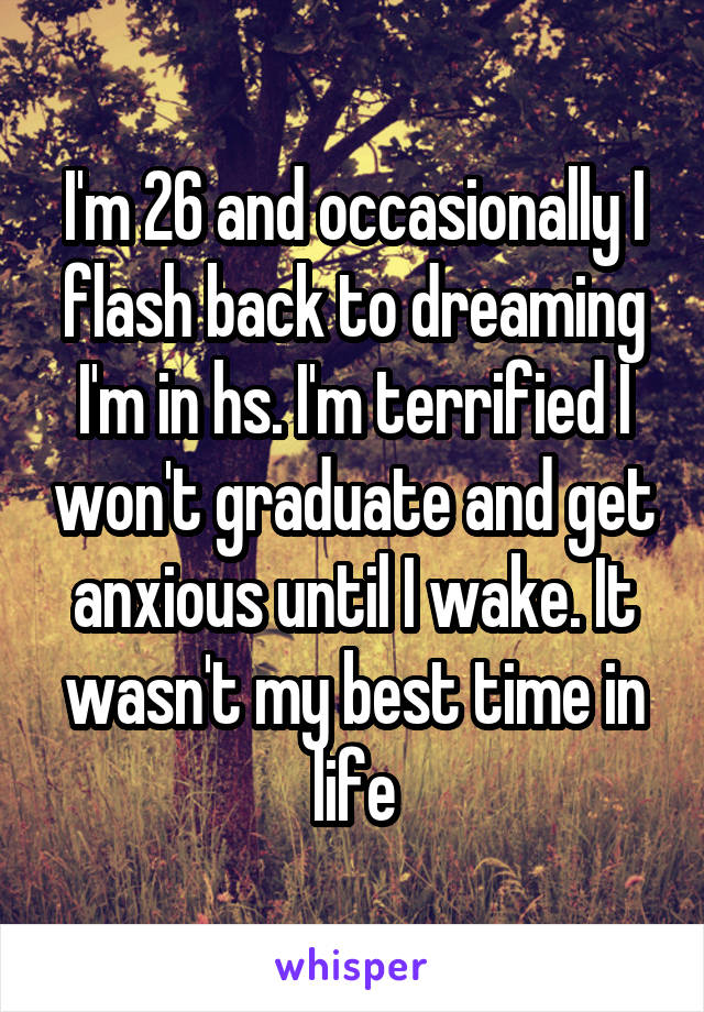 I'm 26 and occasionally I flash back to dreaming I'm in hs. I'm terrified I won't graduate and get anxious until I wake. It wasn't my best time in life