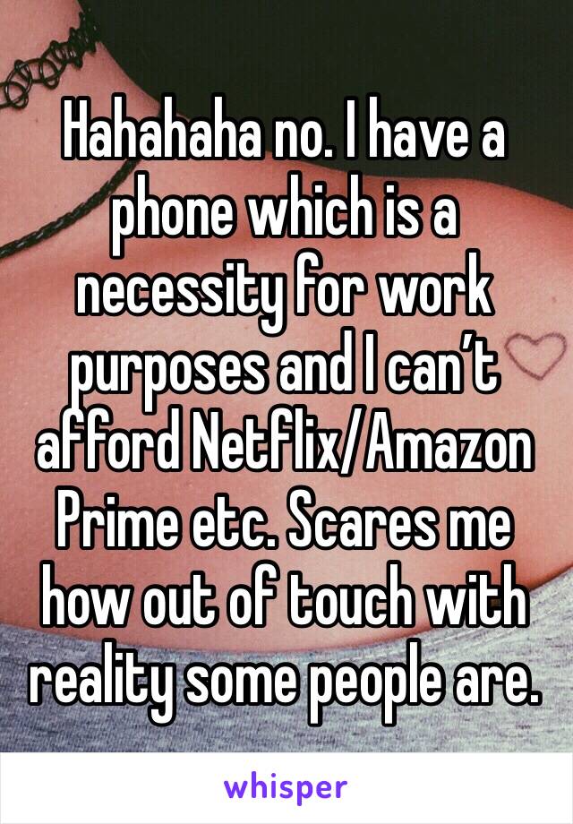 Hahahaha no. I have a phone which is a necessity for work purposes and I can’t afford Netflix/Amazon Prime etc. Scares me how out of touch with reality some people are.