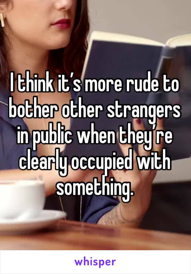 I think it’s more rude to bother other strangers in public when they’re clearly occupied with something.