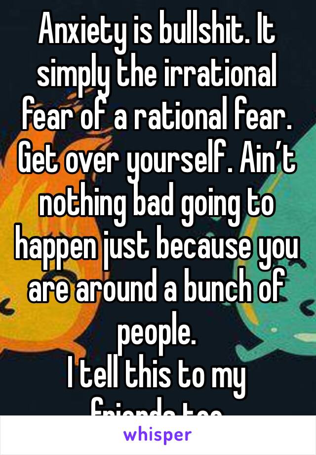 Anxiety is bullshit. It simply the irrational fear of a rational fear. Get over yourself. Ain’t nothing bad going to happen just because you are around a bunch of people.
I tell this to my friends too
