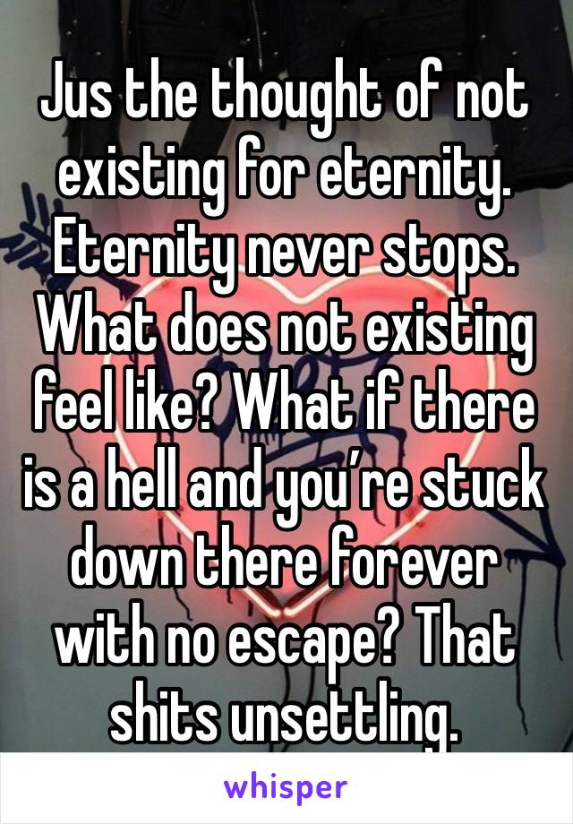 Jus the thought of not existing for eternity. Eternity never stops. What does not existing feel like? What if there is a hell and you’re stuck down there forever with no escape? That shits unsettling.