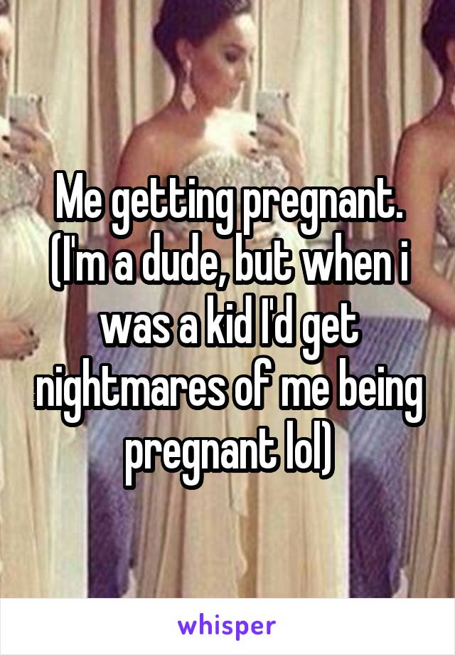 Me getting pregnant. (I'm a dude, but when i was a kid I'd get nightmares of me being pregnant lol)