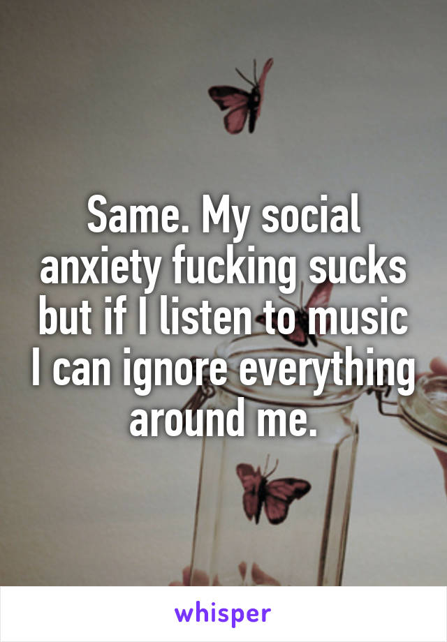 Same. My social anxiety fucking sucks but if I listen to music I can ignore everything around me.