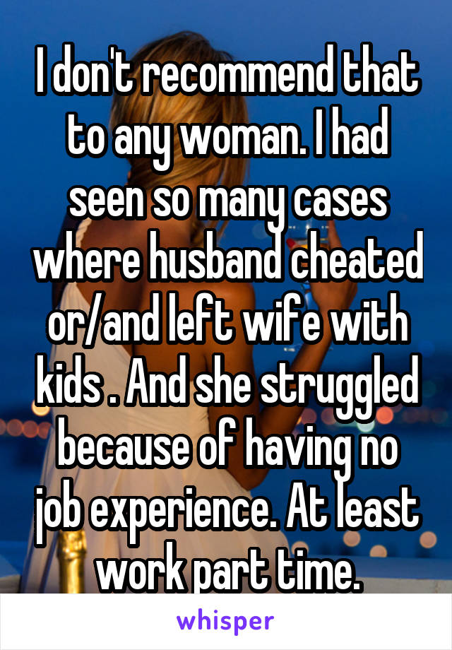 I don't recommend that to any woman. I had seen so many cases where husband cheated or/and left wife with kids . And she struggled because of having no job experience. At least work part time.