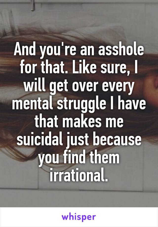 And you're an asshole for that. Like sure, I will get over every mental struggle I have that makes me suicidal just because you find them irrational.
