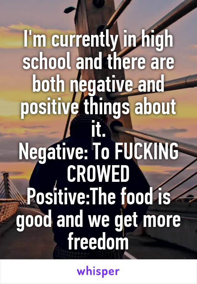 I'm currently in high school and there are both negative and positive things about it.
Negative: To FUCKING CROWED
Positive:The food is good and we get more freedom