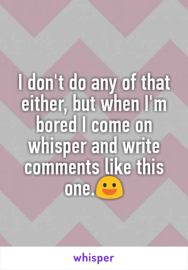 I don't do any of that  either, but when I'm bored I come on whisper and write comments like this one.😃