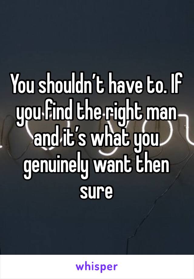 You shouldn’t have to. If you find the right man and it’s what you genuinely want then sure