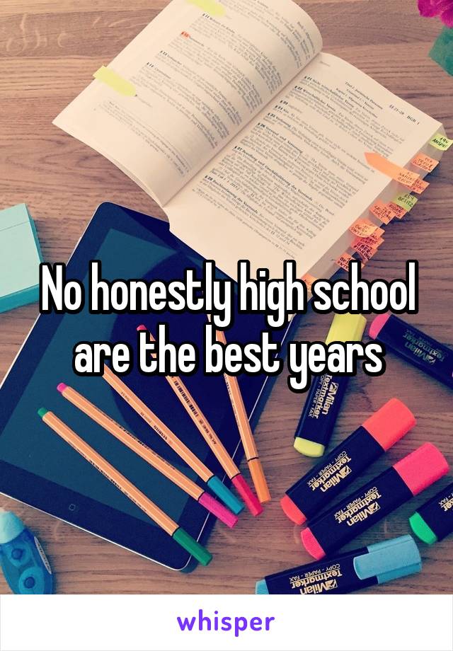 No honestly high school are the best years