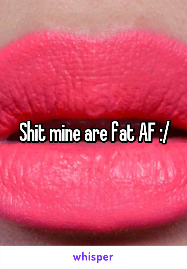 Shit mine are fat AF :/