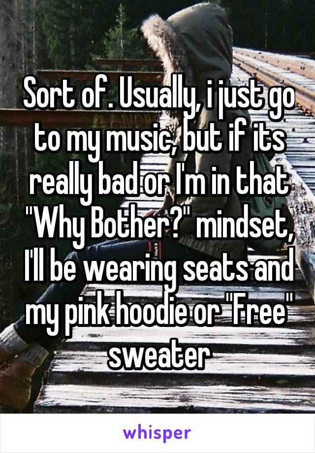 Sort of. Usually, i just go to my music, but if its really bad or I'm in that "Why Bother?" mindset, I'll be wearing seats and my pink hoodie or "Free" sweater