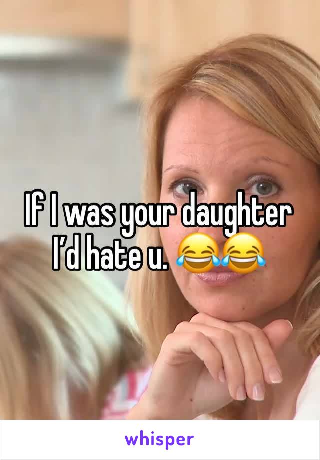 If I was your daughter I’d hate u. 😂😂